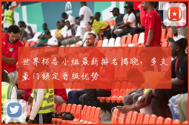 世界杯各小组最新排名揭晓,多支豪门锁定晋级优势