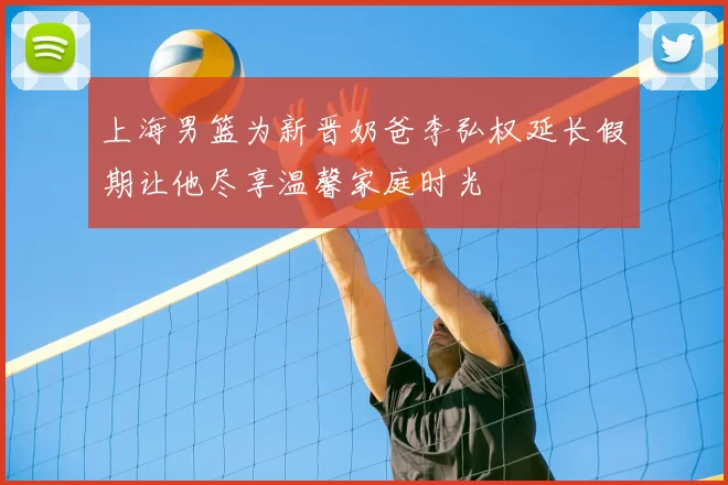 上海男篮为新晋奶爸李弘权延长假期让他尽享温馨家庭时光