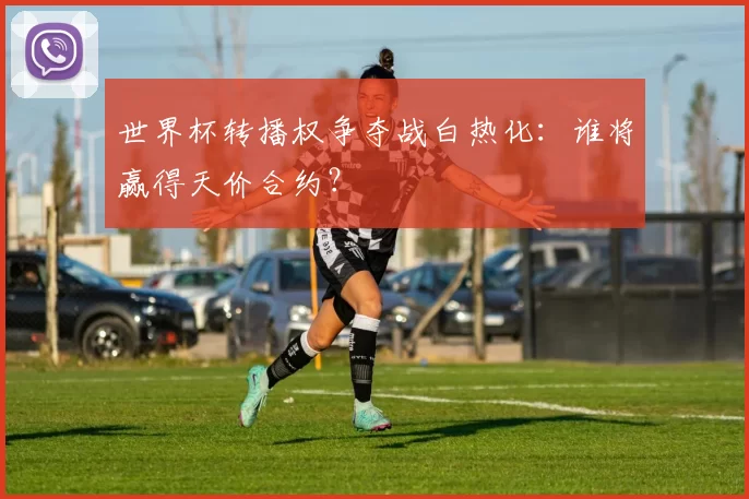 世界杯转播权争夺战白热化：谁将赢得天价合约？