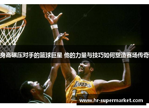 身高碾压对手的篮球巨星 他的力量与技巧如何塑造赛场传奇