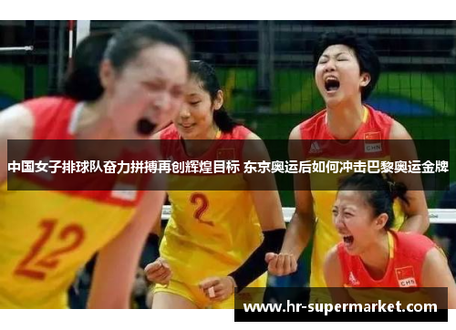 中国女子排球队奋力拼搏再创辉煌目标 东京奥运后如何冲击巴黎奥运金牌