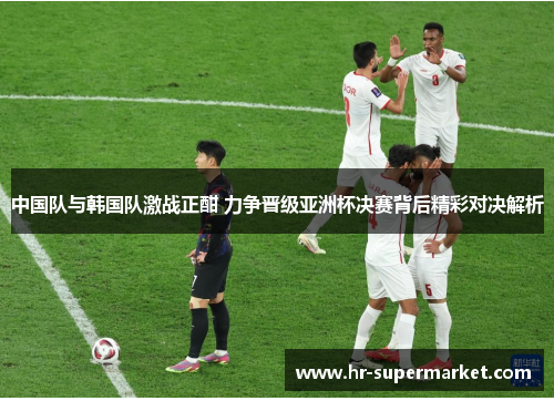 中国队与韩国队激战正酣 力争晋级亚洲杯决赛背后精彩对决解析